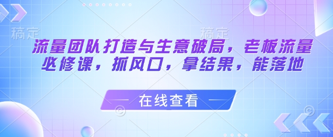 流量团队打造与生意破局，老板流量必修课，抓风口，拿结果，能落地-小知云程阁