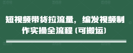 短视频带货拉流量，编发视频制作实操全流程(可搬运)-小知云程阁